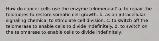 How do cancer cells use the enzyme telomerase? a. to repair the telomeres to restore somatic cell growth. b. as an intracellular signaling chemical to stimulate cell division. c. to switch off the telomerase to enable cells to divide indefinitely. d. to switch on the telomerase to enable cells to divide indefinitely.