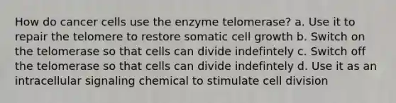 How do cancer cells use the enzyme telomerase? a. Use it to repair the telomere to restore somatic cell growth b. Switch on the telomerase so that cells can divide indefintely c. Switch off the telomerase so that cells can divide indefintely d. Use it as an intracellular signaling chemical to stimulate cell division