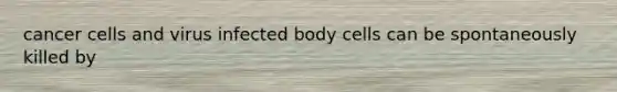 cancer cells and virus infected body cells can be spontaneously killed by