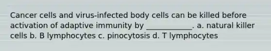 Cancer cells and virus-infected body cells can be killed before activation of adaptive immunity by ____________. a. natural killer cells b. B lymphocytes c. pinocytosis d. T lymphocytes