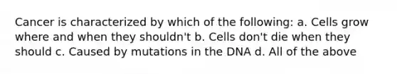 Cancer is characterized by which of the following: a. Cells grow where and when they shouldn't b. Cells don't die when they should c. Caused by mutations in the DNA d. All of the above