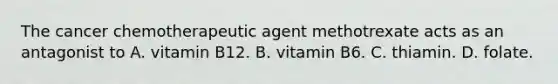 The cancer chemotherapeutic agent methotrexate acts as an antagonist to A. vitamin B12. B. vitamin B6. C. thiamin. D. folate.