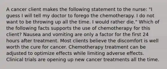 A cancer client makes the following statement to the nurse: "I guess I will tell my doctor to forego the chemotherapy. I do not want to be throwing up all the time. I would rather die." Which of the following facts supports the use of chemotherapy for this client? Nausea and vomiting are only a factor for the first 24 hours after treatment. Most clients believe the discomfort is well worth the cure for cancer. Chemotherapy treatment can be adjusted to optimize effects while limiting adverse effects. Clinical trials are opening up new cancer treatments all the time.