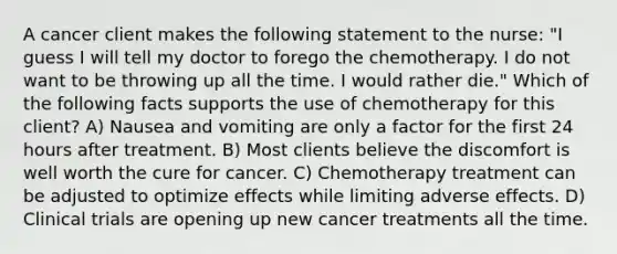 A cancer client makes the following statement to the nurse: "I guess I will tell my doctor to forego the chemotherapy. I do not want to be throwing up all the time. I would rather die." Which of the following facts supports the use of chemotherapy for this client? A) Nausea and vomiting are only a factor for the first 24 hours after treatment. B) Most clients believe the discomfort is well worth the cure for cancer. C) Chemotherapy treatment can be adjusted to optimize effects while limiting adverse effects. D) Clinical trials are opening up new cancer treatments all the time.