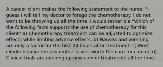 A cancer client makes the following statement to the nurse: "I guess I will tell my doctor to forego the chemotherapy. I do not want to be throwing up all the time. I would rather die."Which of the following facts supports the use of chemotherapy for this client? a) Chemotherapy treatment can be adjusted to optimize effects while limiting adverse effects. b) Nausea and vomiting are only a factor for the first 24 hours after treatment. c) Most clients believe the discomfort is well worth the cure for cancer. d) Clinical trials are opening up new cancer treatments all the time.