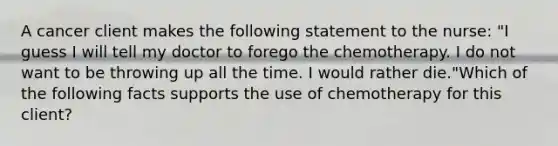 A cancer client makes the following statement to the nurse: "I guess I will tell my doctor to forego the chemotherapy. I do not want to be throwing up all the time. I would rather die."Which of the following facts supports the use of chemotherapy for this client?