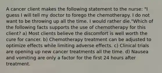 A cancer client makes the following statement to the nurse: "I guess I will tell my doctor to forego the chemotherapy. I do not want to be throwing up all the time. I would rather die."Which of the following facts supports the use of chemotherapy for this client? a) Most clients believe the discomfort is well worth the cure for cancer. b) Chemotherapy treatment can be adjusted to optimize effects while limiting adverse effects. c) Clinical trials are opening up new cancer treatments all the time. d) Nausea and vomiting are only a factor for the first 24 hours after treatment.