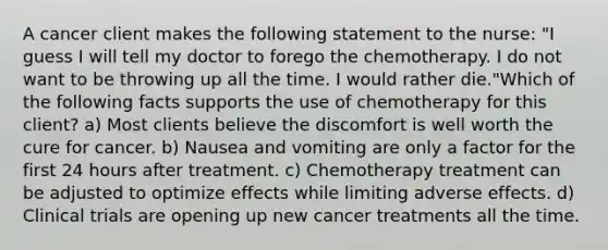 A cancer client makes the following statement to the nurse: "I guess I will tell my doctor to forego the chemotherapy. I do not want to be throwing up all the time. I would rather die."Which of the following facts supports the use of chemotherapy for this client? a) Most clients believe the discomfort is well worth the cure for cancer. b) Nausea and vomiting are only a factor for the first 24 hours after treatment. c) Chemotherapy treatment can be adjusted to optimize effects while limiting adverse effects. d) Clinical trials are opening up new cancer treatments all the time.