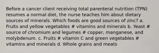 Before a cancer client receiving total parenteral nutrition (TPN) resumes a normal diet, the nurse teaches him about dietary sources of minerals. Which foods are good sources of zinc? a. Fruits and yellow vegetables # vitamins and minerals b. Yeast # source of chromium and legumes # copper, manganese, and molybdenum. c. Fruits # vitamin C and green vegetables # vitamins and minerals d. Whole grains and meats