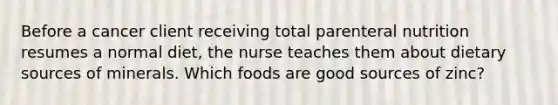 Before a cancer client receiving total parenteral nutrition resumes a normal diet, the nurse teaches them about dietary sources of minerals. Which foods are good sources of zinc?