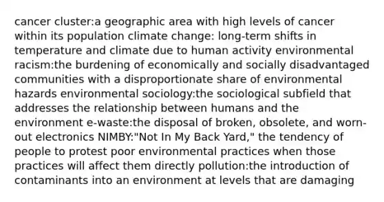 cancer cluster:a geographic area with high levels of cancer within its population climate change: long-term shifts in temperature and climate due to human activity environmental racism:the burdening of economically and socially disadvantaged communities with a disproportionate share of environmental hazards environmental sociology:the sociological subfield that addresses the relationship between humans and the environment e-waste:the disposal of broken, obsolete, and worn-out electronics NIMBY:"Not In My Back Yard," the tendency of people to protest poor environmental practices when those practices will affect them directly pollution:the introduction of contaminants into an environment at levels that are damaging