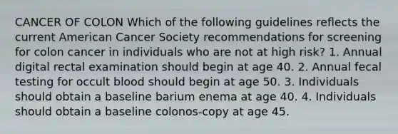 CANCER OF COLON Which of the following guidelines reflects the current American Cancer Society recommendations for screening for colon cancer in individuals who are not at high risk? 1. Annual digital rectal examination should begin at age 40. 2. Annual fecal testing for occult blood should begin at age 50. 3. Individuals should obtain a baseline barium enema at age 40. 4. Individuals should obtain a baseline colonos-copy at age 45.