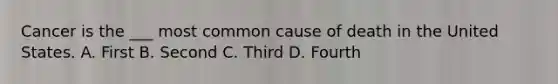 Cancer is the ___ most common cause of death in the United States. A. First B. Second C. Third D. Fourth