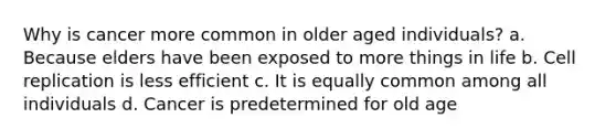 Why is cancer more common in older aged individuals? a. Because elders have been exposed to more things in life b. Cell replication is less efficient c. It is equally common among all individuals d. Cancer is predetermined for old age