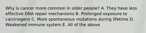 Why is cancer more common in older people? A. They have less effective DNA repair mechanisms B. Prolonged exposure to carcinogens C. More spontaneous mutations during lifetime D. Weakened immune system E. All of the above