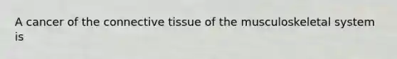 A cancer of the connective tissue of the musculoskeletal system is