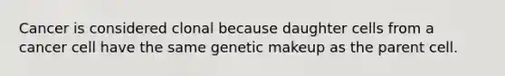 Cancer is considered clonal because daughter cells from a cancer cell have the same genetic makeup as the parent cell.