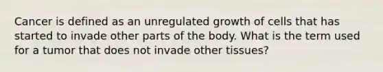 Cancer is defined as an unregulated growth of cells that has started to invade other parts of the body. What is the term used for a tumor that does not invade other tissues?