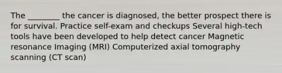 The ________ the cancer is diagnosed, the better prospect there is for survival. Practice self-exam and checkups Several high-tech tools have been developed to help detect cancer Magnetic resonance Imaging (MRI) Computerized axial tomography scanning (CT scan)