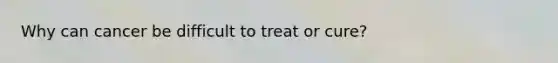Why can cancer be difficult to treat or cure?