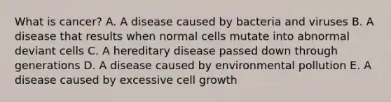 What is cancer? A. A disease caused by bacteria and viruses B. A disease that results when normal cells mutate into abnormal deviant cells C. A hereditary disease passed down through generations D. A disease caused by environmental pollution E. A disease caused by excessive cell growth