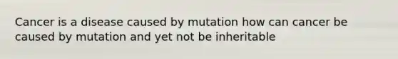 Cancer is a disease caused by mutation how can cancer be caused by mutation and yet not be inheritable