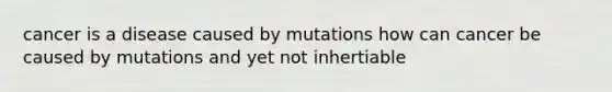 cancer is a disease caused by mutations how can cancer be caused by mutations and yet not inhertiable