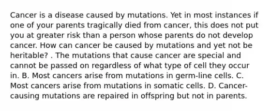 Cancer is a disease caused by mutations. Yet in most instances if one of your parents tragically died from cancer, this does not put you at greater risk than a person whose parents do not develop cancer. How can cancer be caused by mutations and yet not be heritable? . The mutations that cause cancer are special and cannot be passed on regardless of what type of cell they occur in. B. Most cancers arise from mutations in germ-line cells. C. Most cancers arise from mutations in somatic cells. D. Cancer-causing mutations are repaired in offspring but not in parents.