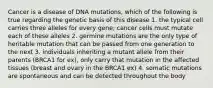 Cancer is a disease of DNA mutations, which of the following is true regarding the genetic basis of this disease 1. the typical cell carries three alleles for every gene; cancer cells must mutate each of these alleles 2. germine mutations are the only type of heritable mutation that can be passed from one generation to the next 3. individuals inheriting a mutant allele from their parents (BRCA1 for ex), only carry that mutation in the affected tissues (breast and ovary in the BRCA1 ex) 4. somatic mutations are spontaneous and can be detected throughout the body