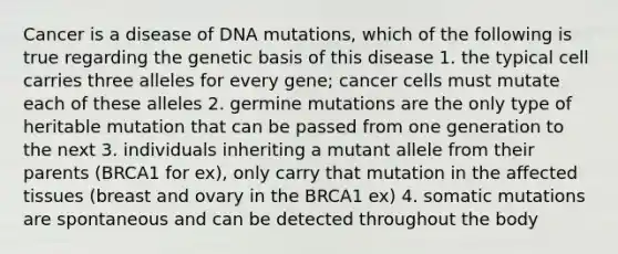 Cancer is a disease of DNA mutations, which of the following is true regarding the genetic basis of this disease 1. the typical cell carries three alleles for every gene; cancer cells must mutate each of these alleles 2. germine mutations are the only type of heritable mutation that can be passed from one generation to the next 3. individuals inheriting a mutant allele from their parents (BRCA1 for ex), only carry that mutation in the affected tissues (breast and ovary in the BRCA1 ex) 4. somatic mutations are spontaneous and can be detected throughout the body