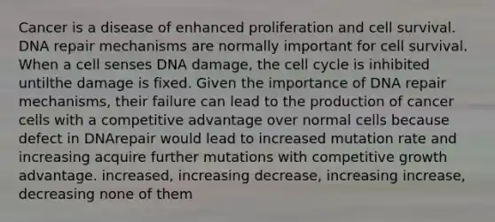 Cancer is a disease of enhanced proliferation and cell survival. <a href='https://www.questionai.com/knowledge/kdWJhII4NB-dna-repair' class='anchor-knowledge'>dna repair</a> mechanisms are normally important for cell survival. When a cell senses DNA damage, the <a href='https://www.questionai.com/knowledge/keQNMM7c75-cell-cycle' class='anchor-knowledge'>cell cycle</a> is inhibited untilthe damage is fixed. Given the importance of DNA repair mechanisms, their failure can lead to the production of cancer cells with a competitive advantage over normal cells because defect in DNArepair would lead to increased mutation rate and increasing acquire further mutations with competitive growth advantage. increased, increasing decrease, increasing increase, decreasing none of them