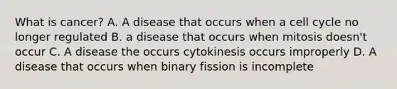 What is cancer? A. A disease that occurs when a cell cycle no longer regulated B. a disease that occurs when mitosis doesn't occur C. A disease the occurs cytokinesis occurs improperly D. A disease that occurs when binary fission is incomplete