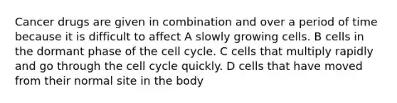 Cancer drugs are given in combination and over a period of time because it is difficult to affect A slowly growing cells. B cells in the dormant phase of the cell cycle. C cells that multiply rapidly and go through the cell cycle quickly. D cells that have moved from their normal site in the body