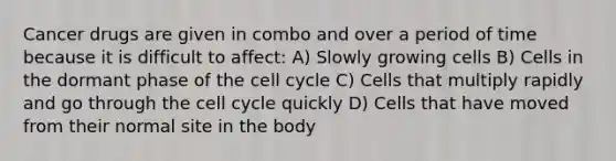 Cancer drugs are given in combo and over a period of time because it is difficult to affect: A) Slowly growing cells B) Cells in the dormant phase of the cell cycle C) Cells that multiply rapidly and go through the cell cycle quickly D) Cells that have moved from their normal site in the body