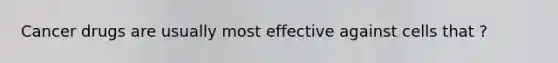 Cancer drugs are usually most effective against cells that ?