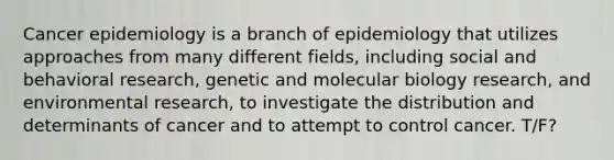 Cancer epidemiology is a branch of epidemiology that utilizes approaches from many different fields, including social and behavioral research, genetic and molecular biology research, and environmental research, to investigate the distribution and determinants of cancer and to attempt to control cancer. T/F?