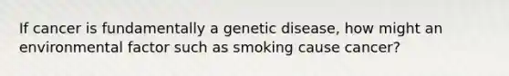 If cancer is fundamentally a genetic disease, how might an environmental factor such as smoking cause cancer?