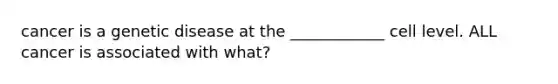 cancer is a genetic disease at the ____________ cell level. ALL cancer is associated with what?