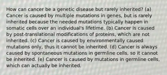 How can cancer be a genetic disease but rarely inherited? (a) Cancer is caused by multiple mutations in genes, but is rarely inherited because the needed mutations typically happen in somatic cells over an individual's lifetime. (b) Cancer is caused by post-translational modifications of proteins, which are not inherited. (c) Cancer is caused by environmentally caused mutations only, thus it cannot be inherited. (d) Cancer is always caused by spontaneous mutations in germline cells, so it cannot be inherited. (e) Cancer is caused by mutations in germline cells, which can actually be inherited.