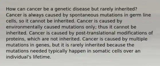 How can cancer be a genetic disease but rarely inherited? Cancer is always caused by spontaneous mutations in germ line cells, so it cannot be inherited. Cancer is caused by environmentally caused mutations only; thus it cannot be inherited. Cancer is caused by post-translational modifications of proteins, which are not inherited. Cancer is caused by multiple mutations in genes, but it is rarely inherited because the mutations needed typically happen in somatic cells over an individual's lifetime.