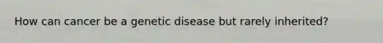 How can cancer be a genetic disease but rarely inherited?