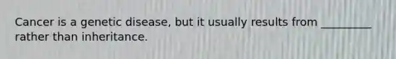 Cancer is a genetic disease, but it usually results from _________ rather than inheritance.