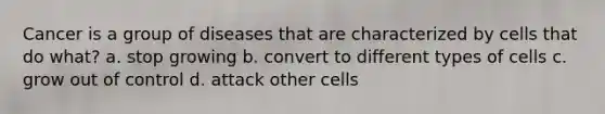 Cancer is a group of diseases that are characterized by cells that do what? a. stop growing b. convert to different types of cells c. grow out of control d. attack other cells