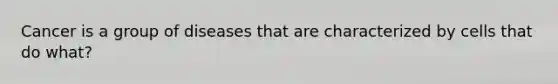 Cancer is a group of diseases that are characterized by cells that do what?