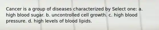 Cancer is a group of diseases characterized by Select one: a. high blood sugar. b. uncontrolled cell growth. c. high blood pressure. d. high levels of blood lipids.