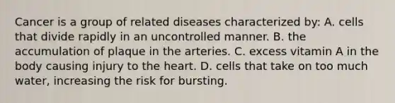 Cancer is a group of related diseases characterized by: A. cells that divide rapidly in an uncontrolled manner. B. the accumulation of plaque in the arteries. C. excess vitamin A in the body causing injury to the heart. D. cells that take on too much water, increasing the risk for bursting.