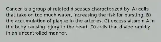 Cancer is a group of related diseases characterized by: A) cells that take on too much water, increasing the risk for bursting. B) the accumulation of plaque in the arteries. C) excess vitamin A in the body causing injury to <a href='https://www.questionai.com/knowledge/kya8ocqc6o-the-heart' class='anchor-knowledge'>the heart</a>. D) cells that divide rapidly in an uncontrolled manner.