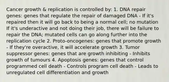 Cancer growth & replication is controlled by: 1. DNA repair genes: genes that regulate the repair of damaged DNA - If it's repaired then it will go back to being a normal cell; no mutation If it's underactive and not doing their job, there will be failure to repair the DNA; mutated cells can go along further into the replication cycle 2. Proto-oncogenes: genes that promote growth - If they're overactive, it will accelerate growth 3. Tumor suppressor genes: genes that are growth inhibiting - Inhibits growth of tumours 4. Apoptosis genes: genes that control programmed cell death - Controls program cell death - Leads to unregulated cell differentiation and growth