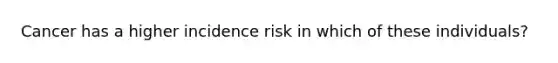 Cancer has a higher incidence risk in which of these individuals?