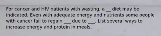 For cancer and HIV patients with wasting, a __ diet may be indicated. Even with adequate energy and nutrients some people with cancer fail to regain ___ due to ___. List several ways to increase energy and protein in meals.